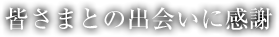 皆さまとの出会いに感謝